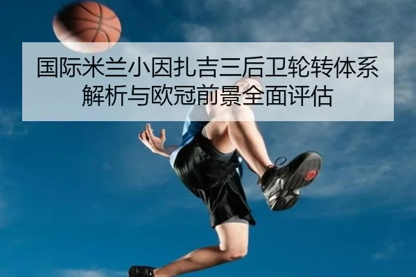 国际米兰小因扎吉三后卫轮转体系解析与欧冠前景全面评估