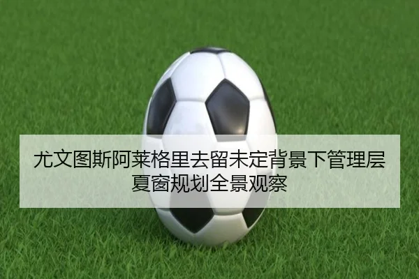 尤文图斯阿莱格里去留未定背景下管理层夏窗规划全景观察