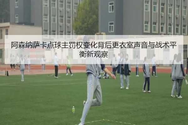 阿森纳萨卡点球主罚权变化背后更衣室声音与战术平衡新观察