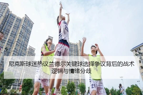 尼克斯球迷热议兰德尔关键球选择争议背后的战术逻辑与情绪分歧