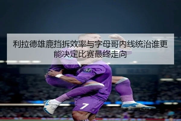 利拉德雄鹿挡拆效率与字母哥内线统治谁更能决定比赛最终走向